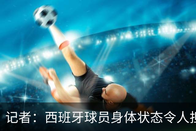 记者：西班牙球员身体状态令人担忧，若不能战胜沙特将面临大麻烦